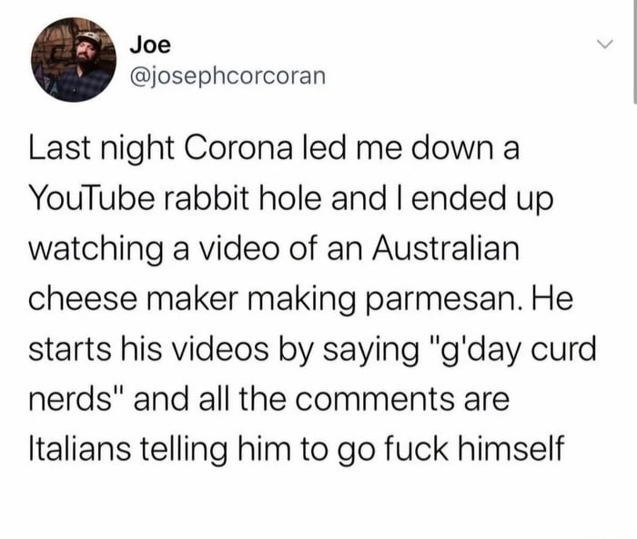 The image is a screenshot of a Twitter/X tweet posted by user Joe (@josephcorcoran). The tweet humorously describes an experience where the author, after drinking Corona, fell into a YouTube rabbit hole and watched a video of an Australian cheese maker producing parmesan. The cheese maker begins his videos with the phrase "g'day curd nerds," which elicits angry comments from Italians, as noted in the tweet. The content plays on cultural stereotypes and the passionate reactions of food enthusiasts, creating a lighthearted and amusing scenario.