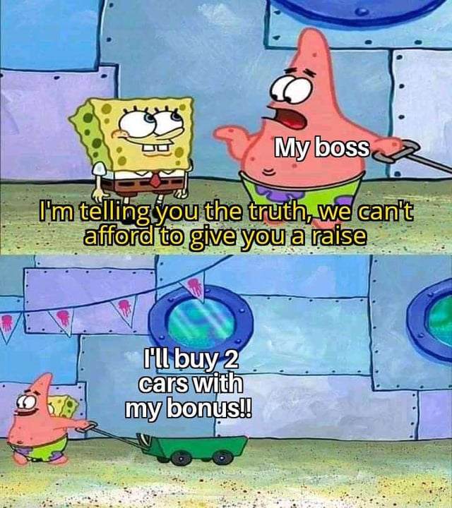 A two-panel meme using characters from SpongeBob SquarePants to humorously critique workplace unfairness. In the top panel, SpongeBob (yellow character) stands next to Patrick Star, who is labeled 'My boss.' SpongeBob says in yellow text: 'I'm telling you the truth, we can't afford to give you a raise.' The bottom panel shows Patrick excitedly pulling a small green cart, exclaiming in white text: 'I'll buy 2 cars with my bonus!!' The meme highlights the irony of employers claiming financial hardship to deny raises while rewarding themselves with large bonuses.