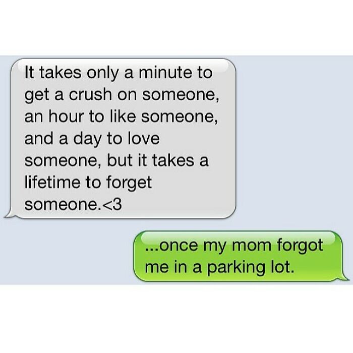 The image is a screenshot of an iOS iMessage-style text exchange. The first grey incoming text bubble shares a widely circulated sentimental romantic quote that reads: 'It takes only a minute to get a crush on someone, an hour to like someone, and a day to love someone, but it takes a lifetime to forget someone.<3'. The green outgoing reply bubble completely subverts the earnest, sappy tone of the first message with a deadpan funny personal anecdote: '...once my mom forgot me in a parking lot.' The humor comes from the unexpected pivot from romantic sentiment to a relatable, silly childhood memory that frames the 'lifetime to forget someone' line in a completely different, comedic context.