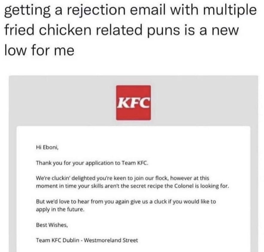 The image consists of two parts: a top text post from a user stating that receiving a job rejection email filled with multiple fried chicken related puns is a new low for them, followed by a screenshot of the actual KFC job rejection email. The email is addressed to an applicant named Eboni, and uses multiple chicken and KFC-themed puns throughout the rejection message: it says they are 'cluckin' delighted' the applicant wanted to join their 'flock', but their skills are not 'the secret recipe the Colonel is looking for', and invites them to 'give us a cluck' if they want to apply again in the future. The email is signed by Team KFC Dublin - Westmoreland Street. The humor comes from the awkward, tone-deaf use of overly casual brand-specific puns in what should be a formal, respectful job rejection message, making the rejection feel even more dismissive and absurd.