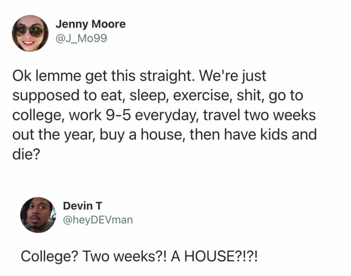 A screenshot of a Twitter/X conversation between two users discussing the societal expectations of a traditional life path. Jenny Moore (@J_Mo99) posts a tweet questioning the norm: 'Ok lemme get this straight. We're just supposed to eat, sleep, exercise, shit, go to college, work 9-5 everyday, travel two weeks out the year, buy a house, then have kids and die?' Devin T (@heyDEVMAN) responds with exaggerated shock: 'College? Two weeks?! A HOUSE?!!!' highlighting the perceived unattainability of these milestones for many. The exchange reflects common frustrations with societal pressures and the 'default' life script.