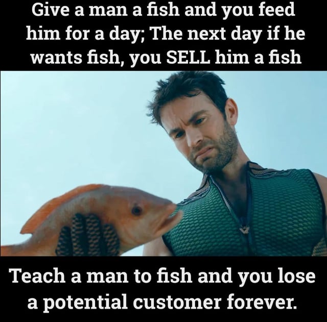 A meme consisting of a screenshot of a man wearing a green textured vest, holding an orange fish against a clear blue sky. The image features two lines of text: the top text reads 'Give a man a fish and you feed him for a day; The next day if he wants fish, you SELL him a fish' and the bottom text states 'Teach a man to fish and you lose a potential customer forever.' This humorously subverts the traditional proverb 'Give a man a fish and you feed him for a day; teach a man to fish and you feed him for a lifetime' by replacing the altruistic lesson with a satirical focus on sales and customer retention.