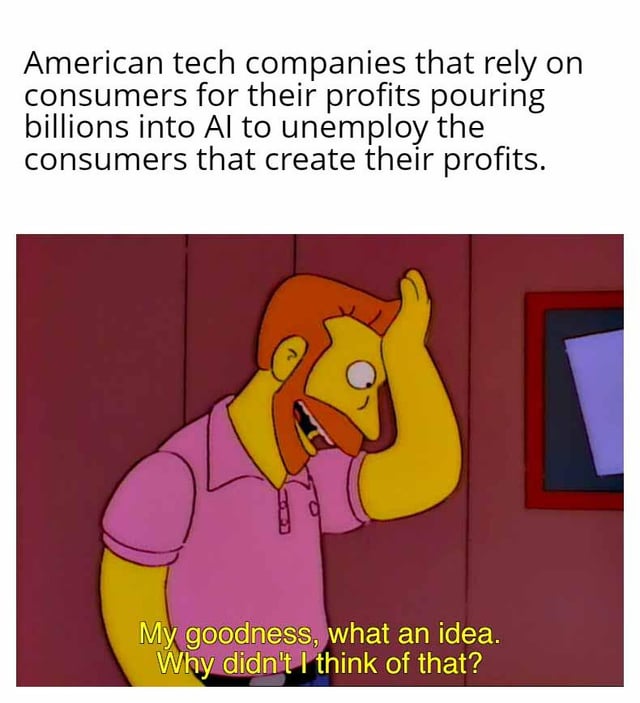 This meme delivers a satirical take on a counterintuitive trend in the tech industry: American tech companies that depend entirely on consumer spending to drive their profits are investing billions of dollars into artificial intelligence (AI) technologies that will ultimately displace the very consumers who generate their revenue. The top text outlines this ironic, self-defeating business strategy clearly. Below, it features a screenshot of Hank Scorpio, a beloved character from the animated series *The Simpsons*, who has his hand pressed to his forehead, mouth agape in an exaggerated, sarcastic expression of fake admiration. His line, 'My goodness, what an idea. Why didn't I think of that?' amplifies the humor by framing the obviously foolish strategy as a brilliant, obvious plan. The joke relies on sarcasm and irony to highlight the short-sightedness of prioritizing AI-driven cost-cutting over sustaining the consumer base that keeps these companies profitable.