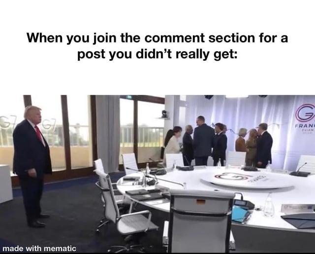 The meme consists of a top text caption paired with a photograph taken at a G7 summit. The top text reads "When you join the comment section for a post you didn't really get:". The photo below shows former US president Donald Trump standing alone at the far left of a large G7 conference room, while all other attending world leaders are clustered together in a group conversing on the opposite side of the table, appearing to exclude him. The humor comes from comparing the relatable awkward, out-of-place feeling of being lost in a comment section for content you do not understand to Trump's visibly isolated position in the photograph. A "made with mematic" watermark is present at the bottom left corner of the image.