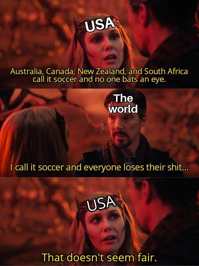This is a three-panel dialogue meme repurposing a scene from the Marvel film *Doctor Strange in the Multiverse of Madness*. In the first panel, the character Wanda Maximoff is labeled 'USA' and says 'Australia, Canada, New Zealand, and South Africa call it soccer and no one bats an eye.' The second panel shows Doctor Strange, labeled 'The world', responding 'I call it soccer and everyone loses their shit...'. The final panel cuts back to the USA-labeled Wanda looking confused and saying 'That doesn't seem fair.' The meme satirizes the perceived double standard in global online discourse: the United States is widely mocked for using the term 'soccer' to refer to association football, while other majority English-speaking countries that use the same term receive no similar criticism for the naming choice.