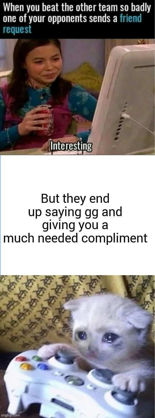 This is a 3-panel relatable wholesome gaming meme. The first panel opens with text at the top stating 'When you beat the other team so badly one of your opponents sends a friend request', paired with a shot of Carly Shay from the show iCarly sitting in front of a CRT monitor holding a soda, with a skeptical amused smirk and overlaid text 'Interesting', conveying the common initial expectation that the opponent wants to harass or argue after the loss. The second panel has text that reads 'But they end up saying gg and giving you a much needed compliment', setting up the unexpected nice turn of events. The third panel shows the popular crying gamer kitten meme: a teary-eyed white kitten holding an Xbox 360 controller, conveying that the user is emotionally touched and caught off guard by the kind, sportsmanlike gesture from the opponent.