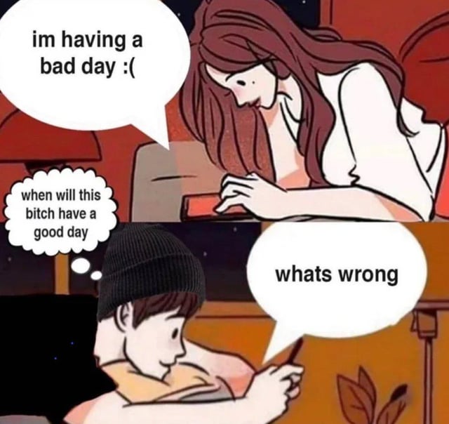 This is a two-panel comic meme depicting a texting interaction between a couple. In the top panel, a woman leaning over her smartphone sends a text saying "im having a bad day :(". In the bottom panel, the man she is texting replies out loud with "whats wrong" to appear concerned, but his inner thought is the annoyed question "when will this bitch have a good day". The joke highlights the dynamic where one partner feigns sympathy while being secretly annoyed by the other's frequent bad moods, creating dark observational humor about romantic relationships.