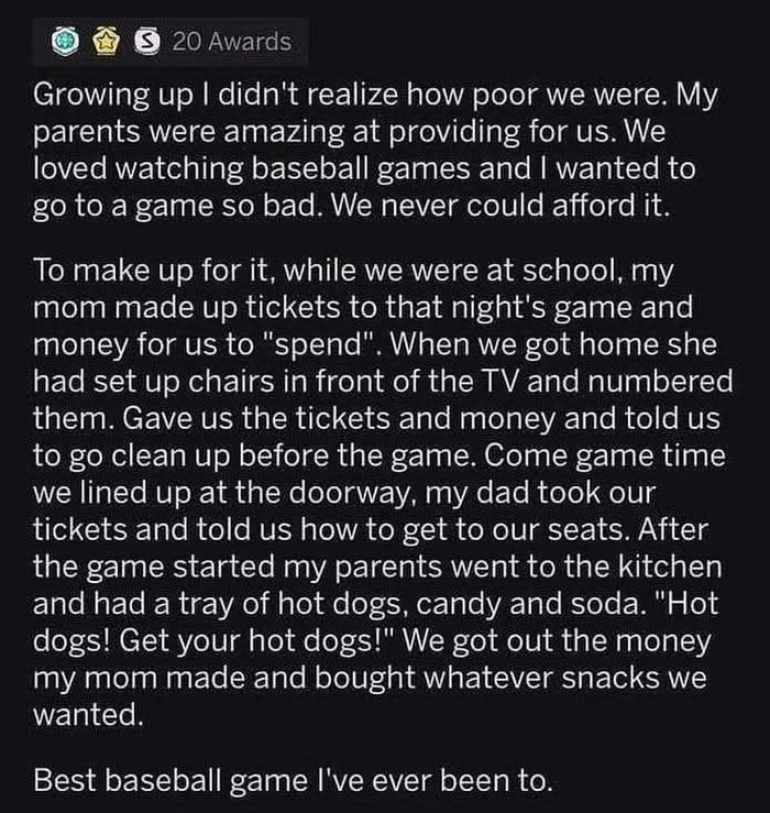 This image is a text screenshot of a wholesome personal anecdote. The poster recounts that when they were a child, their family was too poor to afford tickets to an in-person baseball game, even though the family loved watching baseball. To fulfill the child's wish, the poster's parents created a full simulated baseball game experience at home while the children were at school: the mother made custom fake game tickets and play money for the kids, set up numbered chairs in front of the TV that was playing the game, and prepared baseball-game themed snacks including hot dogs, candy and soda. When it was game time, the father acted as an usher, taking the children's fake tickets and directing them to their seats, and the parents sold the snacks to the kids using the play money. The poster ends the story by saying this was the best baseball game they have ever been to.