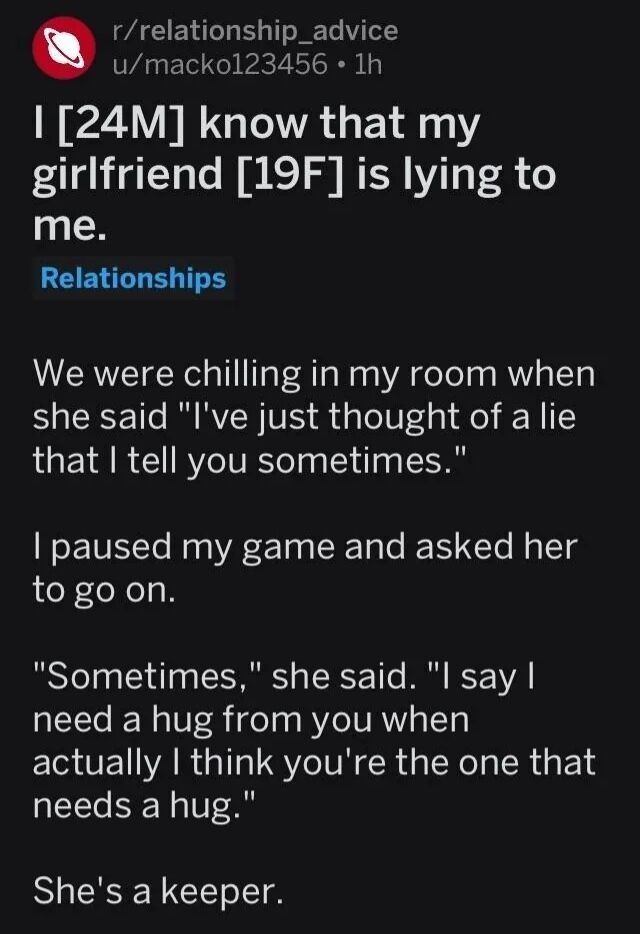 This is a text-only screenshot of a Reddit post from the r/relationship_advice subreddit, shared by user u/macko123456. The post opens with a dramatic hook: the 24-year-old male poster states he knows his 19-year-old girlfriend is lying to him, setting up common expectations of negative relationship conflict. He then recounts that while the pair were relaxing in his room, his girlfriend volunteered that she had a lie she sometimes tells him. After he pauses his video game to hear more details, she reveals the lie is a kind, thoughtful white one: she sometimes says she needs a hug from him, when she has actually noticed he is the one who needs comfort. The post ends with the poster noting his girlfriend is 'a keeper', meaning she is a valuable, worthwhile romantic partner. The story is a wholesome, heartwarming piece that subverts the expected negative drama associated with lying in romantic relationships.
