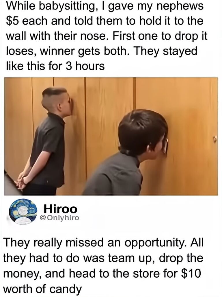 A meme composed of three sections: a top explanatory text block, a central photograph, and a bottom user comment. The top text details a creative babysitting strategy where two nephews were given $5 each to hold against a wall using only their noses, with the winner taking both bills. Remarkably, they maintained this position for 3 hours. The photograph shows two young boys in dark shirts, standing facing a wooden wall, their noses pressed firmly against the surface, likely clutching the $5 bills as described. Below the image, a comment from user 'Hiroo' humorously observes that the children missed an opportunity to collaborate, drop the money, and share $10 worth of candy instead of competing.