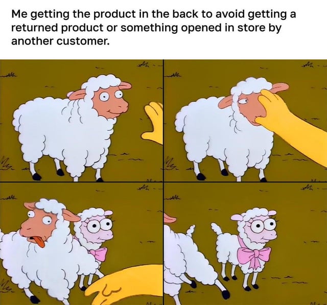 This four-panel meme uses a scene from *The Simpsons* to humorously depict a common retail customer frustration. The top caption reads: "Me getting the product in the back to avoid getting a returned product or something opened in store by another customer."

Panel 1: A sheep looks cautiously at a reaching yellow hand (from a *Simpsons* character). 
Panel 2: The hand covers the sheep's face, obscuring its expression. 
Panel 3: The hand moves, revealing that the original sheep was hiding a smaller, nervous-looking sheep (with a pink bow tie) behind it; the original sheep now has a shocked, distressed expression. 
Panel 4: The original sheep is pulled away, leaving the smaller sheep exposed and looking anxious.

The visual joke is a metaphor: the customer believes they are selecting an untouched, unopened product from the back of the store, but instead, they are uncovering a product that is actually returned/opened (represented by the hidden sheep, which is the "defective" item the customer was trying to avoid). It subverts the expectation that back-stock items are pristine, turning a relatable shopping annoyance into a funny visual gag using the iconic Simpsons sheep scene.