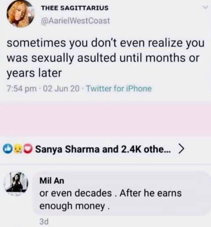 This image is a combined screenshot of two social media posts. The top section is a tweet from user @AarielWestCoast (display name THEE SAGITTARIUS) posted on June 2, 2020, which states: 'sometimes you don't even realize you was sexually assaulted until months or years later', referencing the well-documented real phenomenon that sexual assault survivors often take extended periods of time to process and recognize their experience as assault. Below this shared tweet is a comment from user Mil An that reads: 'or even decades . After he earns enough money .', presenting a controversial, darkly humorous implication that some individuals make false sexual assault allegations years after the alleged incident specifically to seek financial gain once the accused has accumulated significant wealth.