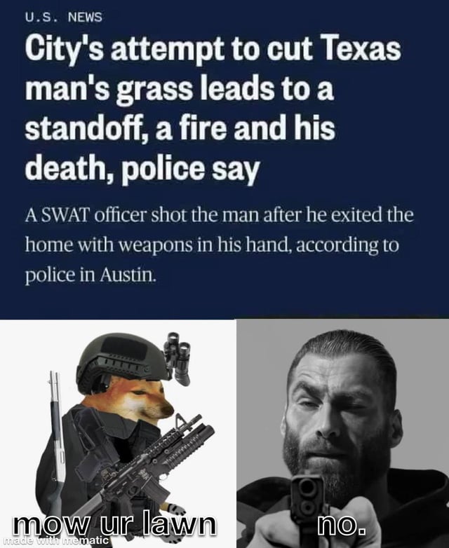 This meme consists of a U.S. News headline positioned above two side-by-side meme panel images. The top news headline details a real incident in Austin, Texas where a city attempt to cut a local man's overgrown grass escalated into an armed standoff, a structure fire, and the man being fatally shot by SWAT after he exited his home carrying weapons. The left bottom panel features the popular tactical Shiba Inu (Doge variant) meme character dressed in tactical gear, holding multiple firearms, with the caption 'mow ur lawn' representing the city/HOA authorities demanding the man mow his lawn. The right bottom panel features the Gigachad meme character pointing a handgun directly towards the viewer, with the caption 'no.' representing the Texas man's absolute refusal to comply with the lawn maintenance order. The joke frames the man as the unbeatable 'final boss' of HOA disputes, choosing a deadly confrontation over adhering to trivial property rules.