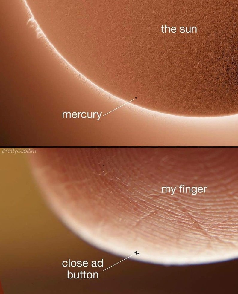 This two-panel comparison meme draws a humorous relatable parallel between astronomical scale and everyday internet annoyances. The top panel shows an astronomical photograph of the transit of Mercury across the surface of the Sun: the large orange Sun is labeled 'the sun', and the tiny black speck of Mercury passing in front of its edge is labeled 'mercury', highlighting how extremely small Mercury appears relative to the Sun. The bottom panel is an extreme close-up shot of a human fingertip showing its fingerprint ridges, labeled 'my finger', with a tiny 'X' icon (the standard close button for pop-up ads on mobile apps and websites) near the edge of the finger, labeled 'close ad button'. The joke emphasizes that intentionally tiny ad close buttons are as difficult to accurately press with a finger as Mercury would be to tap against the surface of the Sun, referencing the common frustration of accidentally tapping ads while trying to close them.