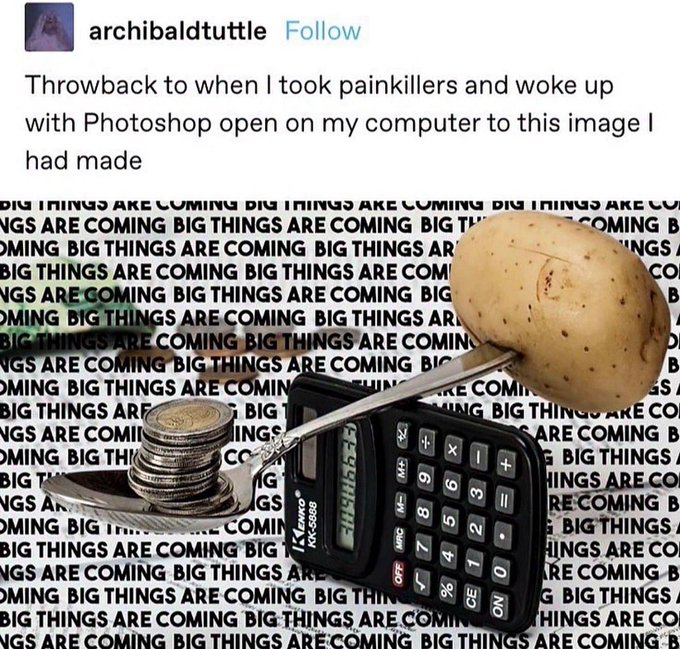 This image is a screenshot of an X (formerly Twitter) post. The poster shares an absurd photoshopped image they created while under the influence of painkillers, which they found open on their computer after waking up. The edited image depicts a metal spoon balanced as a lever on top of a Kenko brand calculator: one end of the spoon holds a stack of coins, while the opposite end has a whole raw potato stuck to it. The entire background of the edited image is filled with repeating text that reads 'BIG THINGS ARE COMING'. The humor comes from the stark contrast between the generic hype phrase typically used for major announcements, and the useless, nonsensical creation the user made while impaired.
