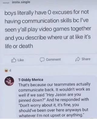 A screenshot of a social media post (likely from Instagram, indicated by the 'insta.single' watermark) featuring the main text: 'boys literally have 0 excuses for not having communication skills bc I've seen y'all play video games together and you describe where ur at like it's life or death'. Below are Like, Comment, and Share buttons, with a top comment from 'T-Diddy Merica' responding: 'That's because our teammates actually communicate back. It wouldn't work as well if we said 'Hey Jason are you pinned down?' and he responded with 'Don't worry about it, it's fine, you should've been over here anyway but whatever I'm not upset anymore.' The meme humorously contrasts boys' detailed communication in gaming with their perceived lack of communication skills in other contexts.