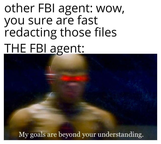 A meme featuring two lines of text at the top: 'other FBI agent: wow, you sure are fast redacting those files' and 'THE FBI agent:'. Below the text is a screenshot of The Flash (a character with blurred motion, indicating super speed, and red glowing eyes) with the subtitle 'My goals are beyond your understanding'. The humor lies in comparing the FBI agent's supposed speed at redacting files to The Flash's super speed, implying an exaggerated or absurd level of efficiency.