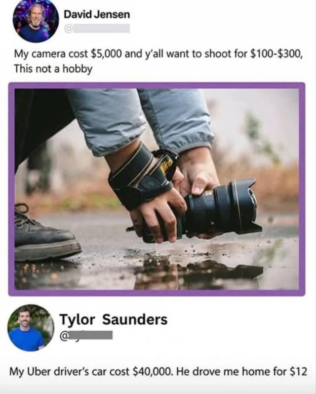 This meme is a social media-style exchange that mocks an entitled photographer's complaint. David Jensen, a photographer, posts frustration that clients only want to pay $100-$300 for shoots despite his $5,000 camera, claiming this isn't just a hobby. Between his post and the clapback, an image shows someone holding a Nikon camera lens like a car gas pedal, visually linking the equipment cost argument to transportation services. Tylor Saunders counters with a relatable analogy: his Uber driver’s $40,000 car only charged $12 for a ride, exposing the double standard in David's argument. The humor comes from using a real-world example to undermine his entitlement, highlighting that equipment cost doesn't directly dictate service pricing.
