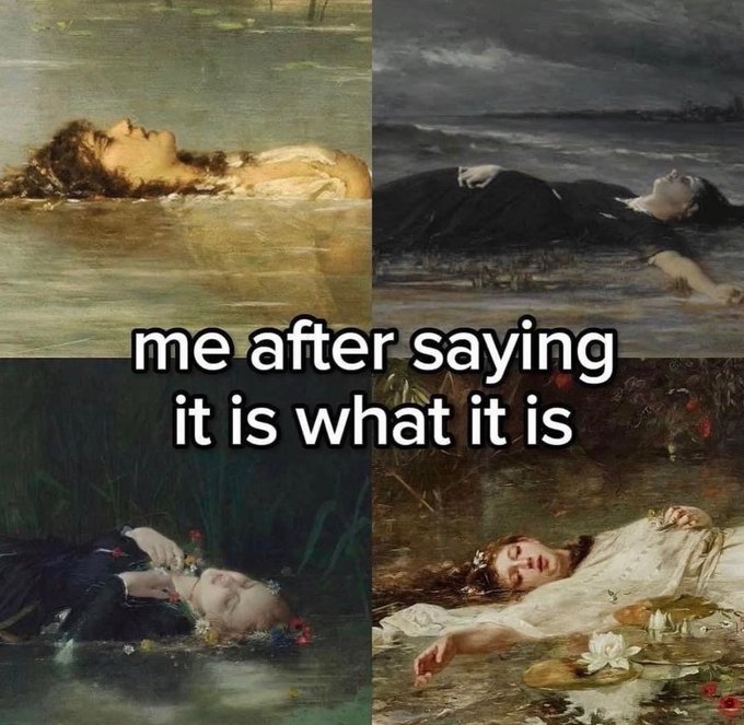 This is a 4-panel collage meme made from different classic 19th-century oil paintings all depicting Ophelia from William Shakespeare's *Hamlet*, who drowned after falling into a river in a state of madness. Centered over the collage is the text "me after saying it is what it is". The humor comes from relatable self-deprecation: the phrase "it is what it is" is commonly used to dismiss and cope with situations that are unpleasant, unavoidable, and out of one's control, and the meme jokes that after saying this phrase, the speaker feels as defeated, exhausted, and lifeless as the drowned Ophelia shown in the artworks.