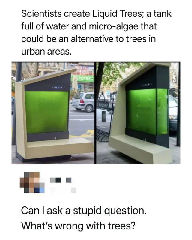 This meme opens with text explaining that scientists have developed 'Liquid Trees' — large public installations that are tanks filled with water and micro-algae, designed to act as an alternative to regular living trees in dense urban areas. Two photos of the liquid tree bench installation placed on a city sidewalk are shown below the opening text. At the bottom of the meme, it asks a sarcastic question: 'Can I ask a stupid question. What's wrong with trees?' The joke expresses confusion and playful criticism towards the idea of replacing perfectly functional natural trees with an artificial technological alternative.