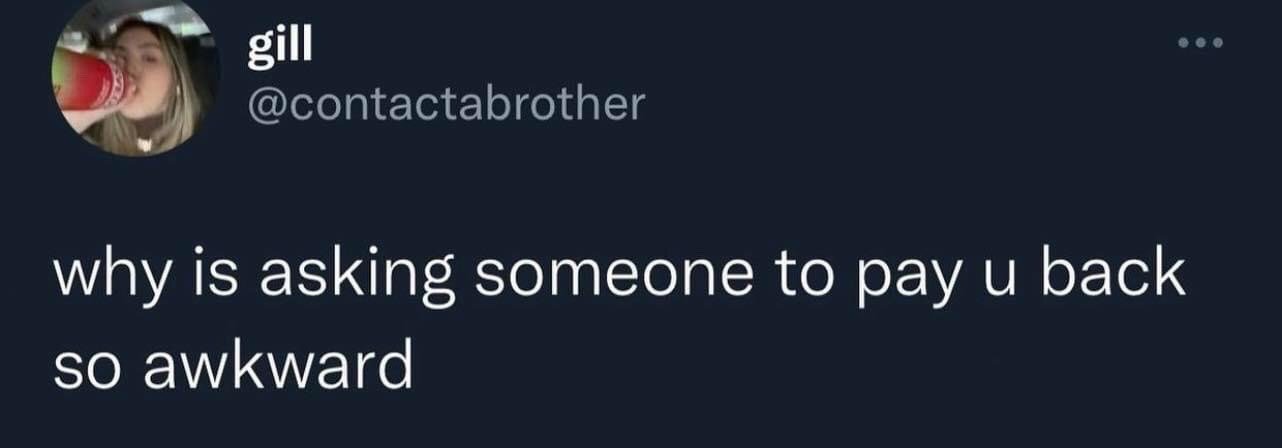 This image is a screenshot of a public post from the X (formerly Twitter) platform. It shows the profile of user 'gill' with handle @contactabrother, whose profile picture features a young woman drinking from a red and green beverage bottle while inside a car. The text of the post reads 'why is asking someone to pay u back so awkward', expressing a widely shared feeling of social discomfort when requesting money that is owed to you from another person.
