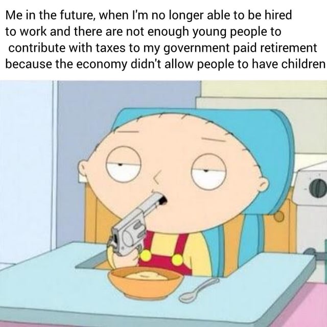 This meme combines a screenshot of Stewie Griffin from the animated series *Family Guy* with text to deliver darkly humorous social commentary. In the image, Stewie sits in his high chair, holding a gun pointed into his mouth, with a tired, defeated expression. The text above reads: "Me in the future, when I'm no longer able to be hired to work and there are not enough young people to contribute with taxes to my government paid retirement because the economy didn't allow people to have children". The joke exaggerates the real-world anxiety around aging populations, declining birth rates, and the instability of government-funded retirement systems. It uses Stewie's dramatic, suicidal gesture to amplify the hopelessness of facing a future without financial security in old age, framing a serious societal issue through extreme, dark humor.