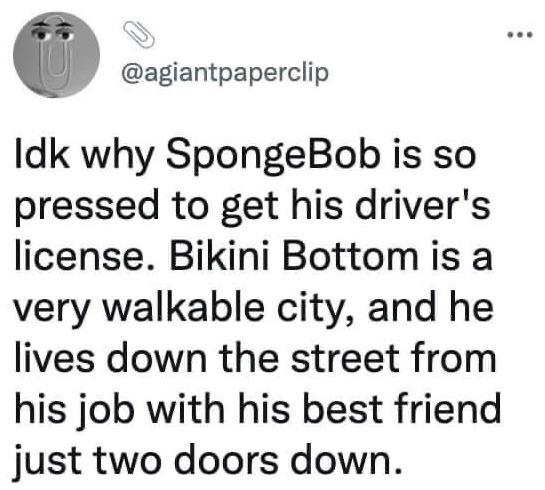 This image is a screenshot of a public text post from the X (formerly Twitter) platform. The post makes a humorous observational joke about a long-running recurring plot in the SpongeBob SquarePants animated series, where the main character SpongeBob repeatedly attempts and fails to earn his driver's license. The joke points out that the fictional undersea setting of Bikini Bottom is an extremely walkable city with no practical need for cars: SpongeBob lives very close to his workplace at the Krusty Krab, and his best friend Patrick Star lives only two houses away from him, making his obsession with getting a driver's license completely unnecessary.