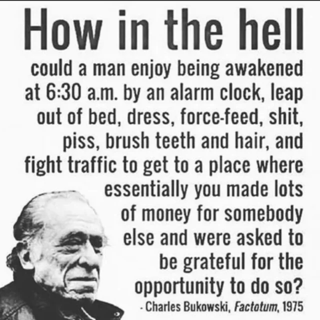A black-and-white image featuring a portrait of an older man (likely Charles Bukowski) on the left side, with a large text quote占据 the right and upper portions. The quote, attributed to Charles Bukowski from his 1975 novel 'Factotum', critically questions the societal norm of the daily work grind: 'How in the hell could a man enjoy being awakened at 6:30 a.m. by an alarm clock, leap out of bed, dress, force-feed, shit, piss, brush teeth and hair, and fight traffic to get to a place where essentially you made lots of money for somebody else and were asked to be grateful for the opportunity to do so?' The man in the portrait has a serious, contemplative expression, facing left.