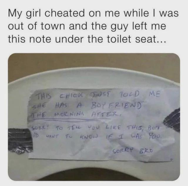 This meme depicts an awkward, humorous infidelity scenario. The top of the image features a typed caption: *"My girl cheated on me while I was out of town and the guy left me this note under the toilet seat..."* Below this is a photograph of a crumpled handwritten note taped to a white toilet seat. The note, written in casual, messy all-caps handwriting, is an apology from the person who had a fling with the meme creator's girlfriend—who only learned about the boyfriend's existence after the encounter. The note reads: 
> THIS CHICK JUST TOLD ME
> SHE HAS A BOYFRIEND
> THE MORNING AFTER.
> SORRY TO TELL YOU LIKE THIS, BRO
> I'D WANT TO KNOW IF I WAS YOU.
> SORRY BRO
The humor comes from the unexpected, clumsy apology and the unusual choice of location (under a toilet seat) to deliver the news.