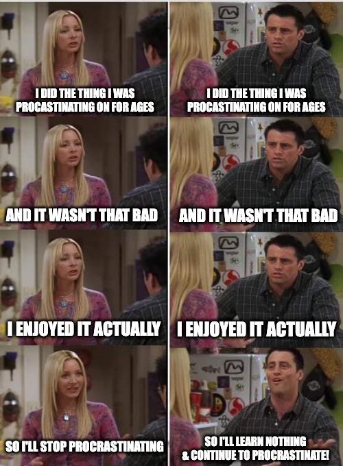 A 6-panel meme using screenshots from the TV show 'Friends,' featuring characters Phoebe Buffay and Joey Tribbiani. The left three panels show Phoebe speaking: 'I DID THE THING I WAS PROCRASTINATING ON FOR AGES,' 'AND IT WASN'T THAT BAD,' 'I ENJOYED IT ACTUALLY,' followed by 'SO I'LL STOP PROCRASTINATING.' The right three panels show Joey responding with the same first three lines, then concluding: 'SO I'LL LEARN NOTHING & CONTINUE TO PROCRASTINATE!' The humor arises from the contrast between Phoebe's resolve to stop procrastinating and Joey's typical refusal to learn from the experience, making it relatable to anyone who struggles with procrastination.