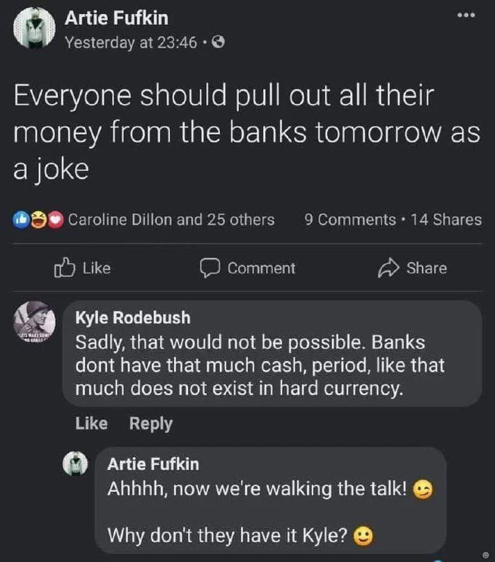 The image is a screenshot of a social media post featuring a humorous suggestion and a subsequent factual comment. The original post by user Artie Fufkin reads: 'Everyone should pull out all their money from the banks tomorrow as a joke,' accompanied by engagement metrics showing Caroline Dillon and 25 others liked it, with 9 comments and 14 shares. Below the post, user Kyle Rodebush comments: 'Sadly, that would not be possible. Banks dont have that much cash, period, like that much does not exist in hard currency.' Artie Fufkin responds playfully: 'Ahhhh, now we're walking the talk! 😊'. The layout includes profile pictures for both users, reaction buttons (Like, Comment, Share), and typical social media interface elements.