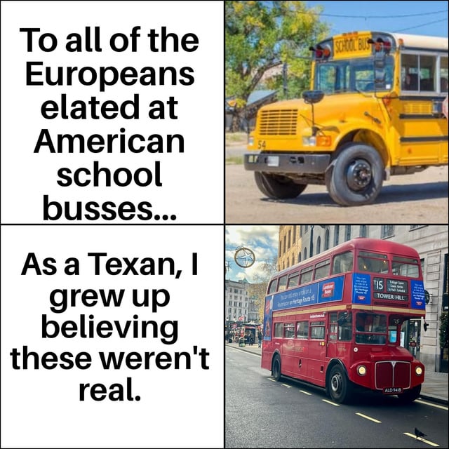 This is a 2x2 comparison meme. The top left text addresses Europeans who are excited to see iconic yellow American school buses, which many only encounter in US media, paired with a photo of a yellow US school bus. The bottom left text is from the perspective of a Texan, who states they grew up believing classic red London double-decker buses were not real, paired with a photo of a red London double-decker bus. The joke highlights the mutual cross-Atlantic culture shock where iconic transport from the other region is often seen as fictional or exclusive to media before being encountered in person.