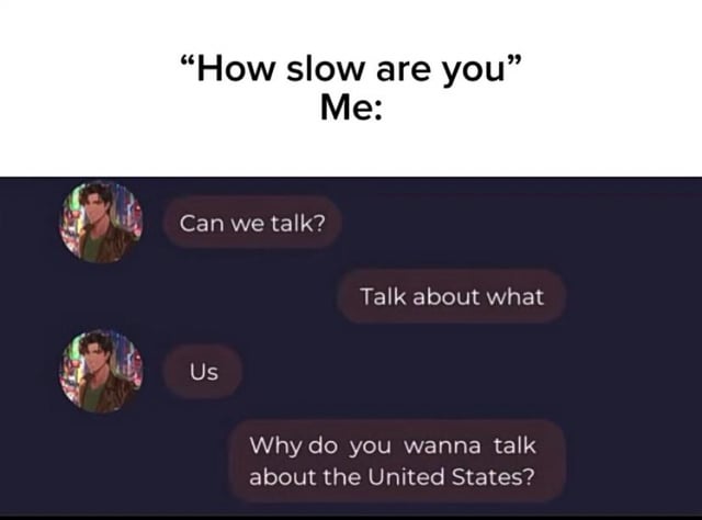 The image is a reaction meme structured in two parts. The top section displays the text 'How slow are you' followed by 'Me:', setting up a scenario about being slow to understand social cues. Below is a chat screenshot featuring an animated character with a cityscape avatar sending messages: 'Can we talk?' and 'Us'. The responder replies with 'Talk about what' and 'Why do you wanna talk about the United States?', humorously misunderstanding 'Us' (intended to refer to the relationship between the two) as 'United States', highlighting comedic slowness in catching the romantic implication.