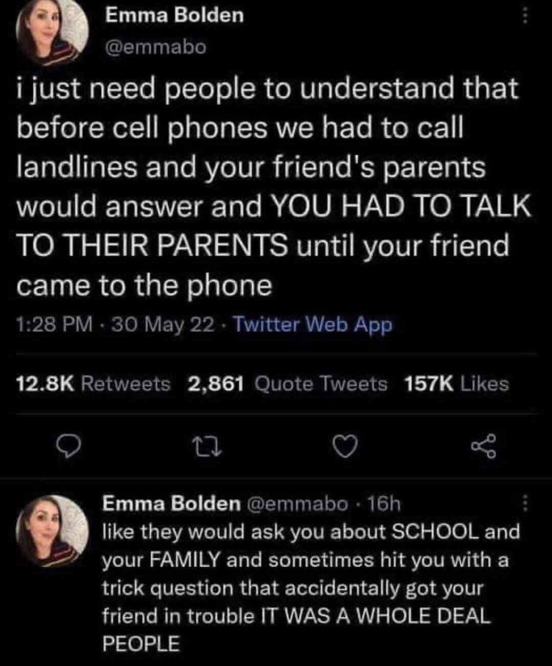 This image is a screenshot of two consecutive public tweets posted by X (formerly Twitter) user Emma Bolden (@emmabo). The first tweet describes the common, widely relatable experience of people who grew up before widespread cell phone use: when calling a friend's home landline, the friend's parent would answer the phone first, requiring the caller to make awkward small talk with the parent until the friend came to the line. The follow-up tweet adds more specific detail, noting that parents would often ask personal questions about school and family, and sometimes accidentally ask questions that would get the friend in trouble, framing the entire experience as a notably stressful, memorable event that many people from that generation share. The original tweet received high engagement at the time the screenshot was taken, with 12.8 thousand retweets, 2,861 quote tweets, and 157 thousand likes.