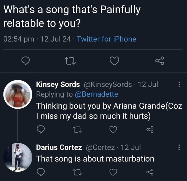 This is a screenshot of a public Twitter (X) thread. The top tweet asks users to name a song that is painfully relatable to them. The first reply, from user Kinsey Sords, states she relates to Ariana Grande's 'Thinking Bout You' because she grieves her late father and misses him deeply. A follow-up reply from user Darius Cortez bluntly corrects her, noting that the song 'Thinking Bout You' is actually about masturbation, creating a sharp, humorous tonal contrast between the first reply's vulnerable sentiment and the unexpected, awkward reveal of the song's actual subject matter.