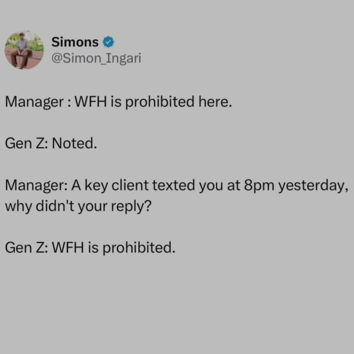 This is a text-based meme screenshot of a Twitter joke that depicts a short conversation between a corporate manager and a Gen Z employee. The manager first states that working from home (WFH) is completely prohibited at the company, which Gen Z acknowledges. When the manager later questions why Gen Z did not reply to a text from an important client sent at 8 PM (after standard work hours), Gen Z simply quotes the manager's own rule back: WFH is prohibited. The joke highlights the hypocrisy of management that bans flexible remote work while simultaneously expecting employees to work for free outside of office hours, and pokes fun at Gen Z's tendency to strictly follow company rules to push back against unfair workplace expectations.