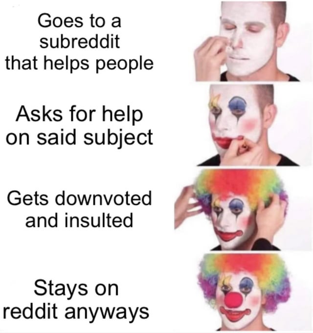 This four-panel meme uses the popular 'gradually applying clown makeup' template to humorously and relatably depict a common experience for Reddit users:
1. **Panel 1**: A neutral real person, paired with text: *'Goes to a subreddit that helps people'*
2. **Panel 2**: The person begins applying clown eye makeup, with text: *'Asks for help on said subject'*
3. **Panel 3**: The person puts on a rainbow clown wig, with text: *'Gets downvoted and insulted'*
4. **Panel 4**: The person is fully transformed into a clown (with full face paint, wig, and red nose), paired with text: *'Stays on reddit anyways'*

The joke frames the user as a 'clown' for continuing to use Reddit despite facing negative feedback when seeking support, highlighting the frustrating yet addictive nature of the platform for many users.