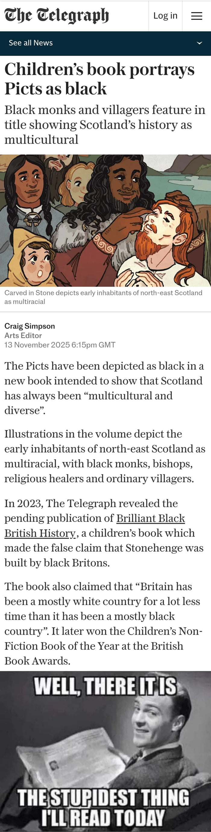 A meme combining a screenshot of a The Telegraph news article with the headline 'Children's book portrays Picts as black' and subheadline 'Black monks and villagers feature in title showing Scotland's history as multicultural.' The article, by Craig Simpson, dated 13 November 2025, discusses a children's book depicting early inhabitants of north-east Scotland as multiracial, referencing a 2023 Telegraph article about 'Brilliant Black British History' claiming Stonehenge was built by black Britons. Below the article text is a reaction image of a person holding a newspaper with the overlaid text: 'WELL, THERE IT IS THE STUPIDEST THING I'LL READ TODAY.'