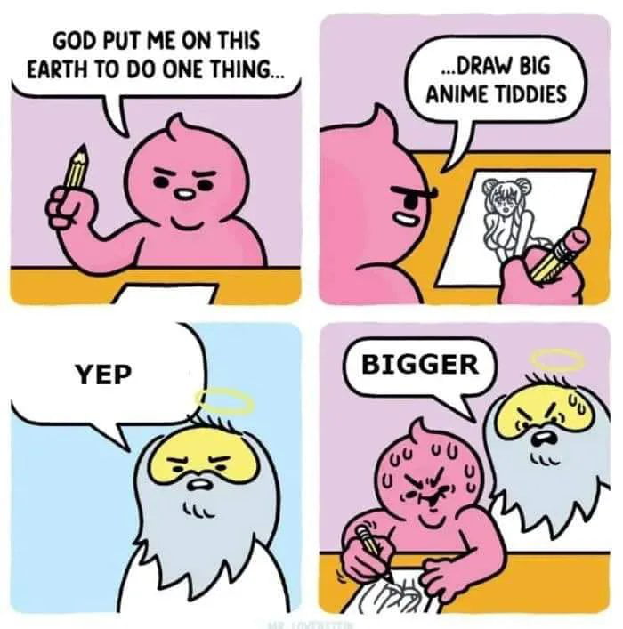 This is a 4-panel comedic webcomic. In the first panel, a pink blob-like cartoon character holds a pencil, stating 'GOD PUT ME ON THIS EARTH TO DO ONE THING...'. The second panel reveals the character is drawing an anime girl, finishing their sentence with '...DRAW BIG ANIME TIDDIES'. The third panel cuts to a cartoon depiction of God (yellow face, white beard, halo) responding simply 'YEP' in agreement. The final panel shows God hovering over the now-sweating pink artist, aggressively telling them to make the breasts 'BIGGER'. The joke relies on subverting the expectation that a divinely assigned purpose would be noble or important, instead leaning into absurd, crude, relatable humor for anime fan artists and meme audiences.