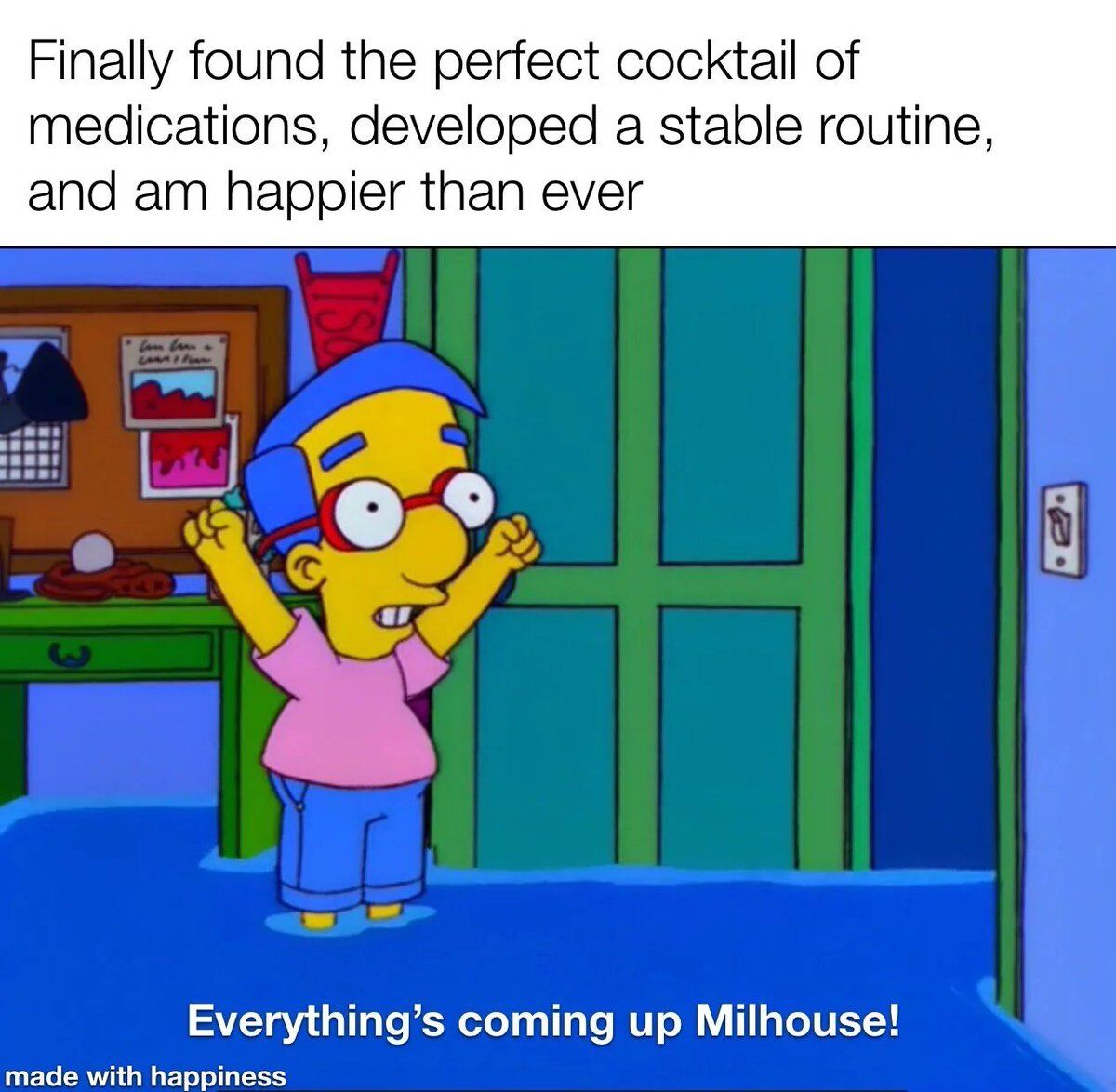 This wholesome meme features Milhouse Van Houten from *The Simpsons* celebrating a major mental health win. The top text shares that the poster has finally found the right combination of psychiatric medications, built a stable daily routine, and is happier than they have ever been. Milhouse is shown standing excitedly with both fists raised in celebration, ankle-deep in flood water in his bedroom, with the bottom pun caption "Everything's coming up Milhouse!", which is a wordplay on the common positive phrase "everything's coming up roses" and an iconic running gag tied to this character. A small footer text reads "made with happiness".