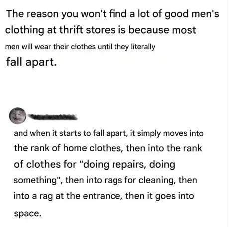This meme is a two-part text-based joke centered on the stereotype of men reusing clothing until it is completely worn out. The original post explains that high-quality men's clothing is rare in thrift stores because men wear garments until they literally fall apart. A reply comment escalates this idea with absurd, hyperbolic humor, detailing a ridiculous lifecycle for worn clothes: transitioning to home wear, then work/repair clothes, cleaning rags, an entrance mat rag, and finally being discarded into outer space. The humor comes from the over-the-top exaggeration of how long men will keep using their clothes instead of replacing them.