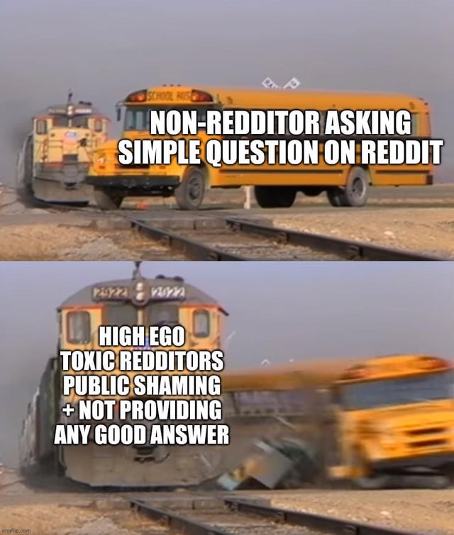 This is a two-panel meme using the well-known train hitting school bus template. The first panel depicts a yellow school bus stopped on train tracks, with a train approaching from behind, labeled to represent a non-Redditor asking a simple question on the platform. The second panel shows the train crashing into and destroying the school bus, with the train labeled to represent high-ego toxic Reddit users who publicly shame the question asker instead of providing helpful answers. The meme satirizes the common toxic culture experienced by new or non-regular users when asking basic questions on Reddit communities.