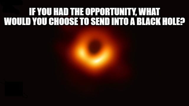 This meme uses the famous first publicly released photograph of the Messier 87 supermassive black hole, captured by the Event Horizon Telescope collaboration. Bold white text is added at the top of the image, asking viewers the hypothetical question: "IF YOU HAD THE OPPORTUNITY, WHAT WOULD YOU CHOOSE TO SEND INTO A BLACK HOLE?". It functions as a lighthearted, humorous prompt that invites people to share annoying people, objects, or concepts they would want to permanently dispose of, playing on the common knowledge that black holes have gravitational pull so strong nothing can escape from them.