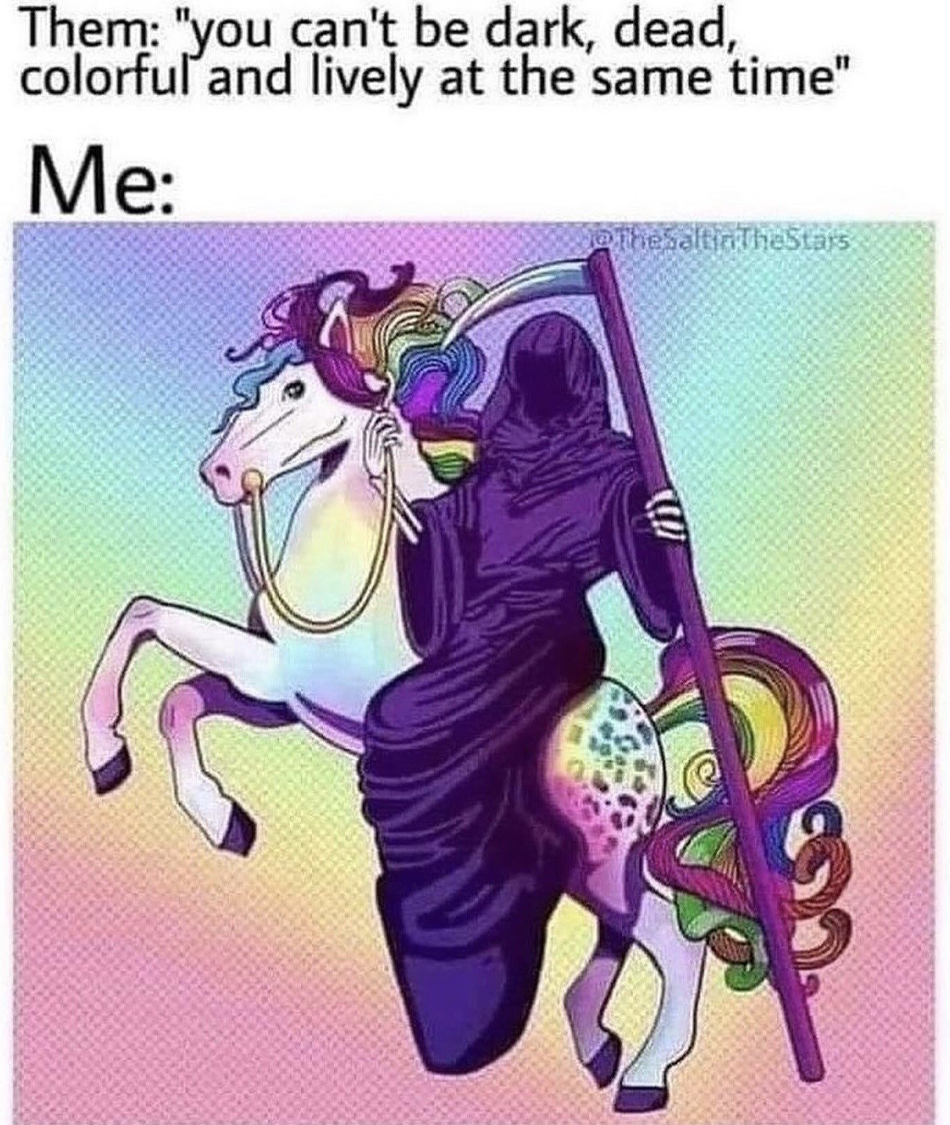 The meme opens with top text that reads: "Them: 'you can't be dark, dead, colorful and lively at the same time'", followed by the line "Me:" above an illustration. The illustration shows the hooded, dark-robed Grim Reaper (a figure associated with death and dark aesthetics) holding a scythe, riding a bright, whimsical pastel unicorn with a rainbow mane and tail, against a soft pastel gradient halftone background. The humor comes from the fact that the combined image perfectly embodies all four seemingly mutually exclusive traits at once, mocking the common idea that people cannot have conflicting personality traits or aesthetic preferences simultaneously.
