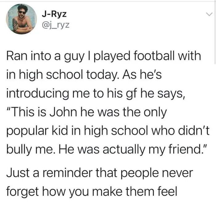 This is a screenshot of a tweet from user J-Ryz (@j_ryz) sharing a wholesome personal story. The tweet details running into a former high school football teammate, who introduces the tweeter (John) to his girlfriend with a heartfelt praise: calling John the only popular kid in high school who didn't bully him, and noting he was a true friend. The post wraps up with a universal, warm reminder: "Just a reminder that people never forget how you make them feel". The image emphasizes the lasting impact of small acts of kindness and empathy.