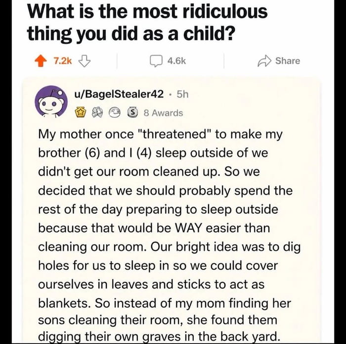This image is a screenshot of a public Reddit question thread. The opening post asks users to share the most ridiculous thing they did as a child. A top comment from user u/BagelStealer42 recounts a humorous childhood story: when the commenter was 4 and their brother was 6, their mother threatened that they would have to sleep outside if they failed to clean their room. Instead of cleaning, the two children decided preparing to sleep outside was easier, so they went to the backyard and dug holes to sleep in, planning to use leaves and sticks as blankets. The punchline of the story plays on the double meaning of the idiom 'digging their own graves', as their mother found them literally digging holes that looked like graves in the backyard instead of cleaning their room. The comment has received 7.2k upvotes, 4.6k replies, and 8 user awards on Reddit.