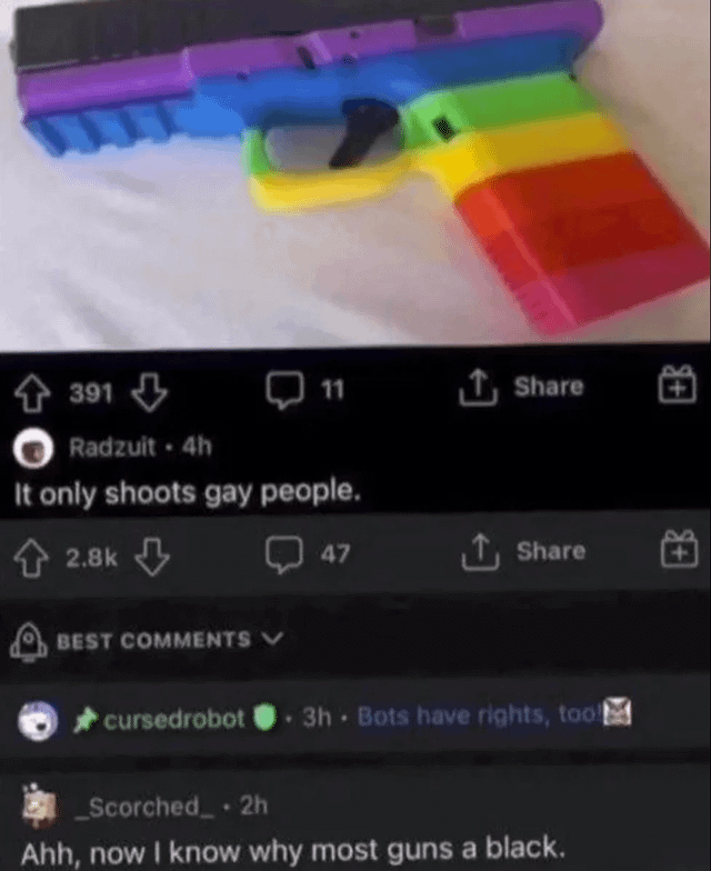 A screenshot of a Reddit post featuring a rainbow-colored toy gun placed on a white surface. The post, authored by user 'Radzuit' 4 hours prior, includes the caption 'It only shoots gay people.' Below the post, engagement metrics show 391 upvotes and 11 comments, with a visible 'Share' button. The comments section displays two top comments: one from 'cursedrobot' stating 'Bots have rights, too!' and another from '_Scorched_' reading 'Ahh, now I know why most guns a black.' The meme uses the rainbow color scheme (associated with LGBTQ+ pride) to create a controversial joke, potentially interpreted as offensive due to its stereotyping.