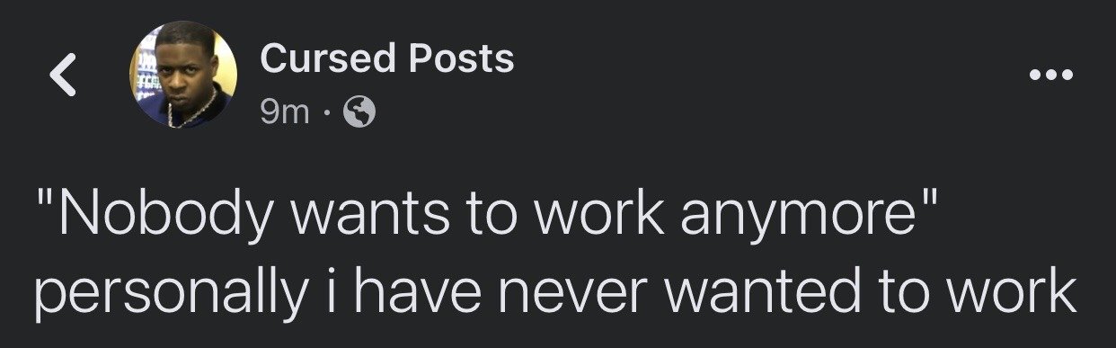 This is a screenshot of a public X (formerly Twitter) post from the account 'Cursed Posts'. The post opens with the commonly cited employer complaint phrase "Nobody wants to work anymore", then delivers the sarcastic, relatable punchline "personally i have never wanted to work". The account's profile picture uses a popular deadpan unimpressed Black man reaction image, which amplifies the sarcastic, unapologetic tone of the joke. The meme mocks the narrative that modern workers are lazy by affirming that not wanting to perform underpaid, unfulfilling labor is a universal, reasonable preference.
