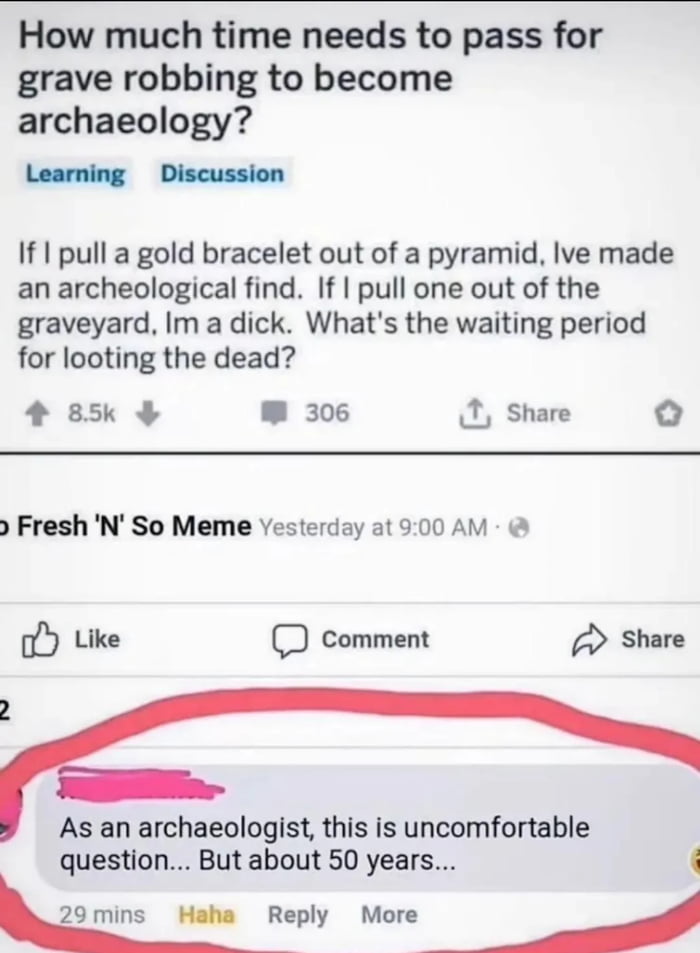 This meme is a screenshot of a social media discussion thread that satirizes the arbitrary line between grave robbing and archaeology. The original post asks: 
> How much time needs to pass for grave robbing to become archaeology?
> If I pull a gold bracelet out of a pyramid, Ive made an archeological find. If I pull one out of the graveyard, Im a dick. What's the waiting period for looting the dead?

The punchline comes from a highlighted reply, where a user identifying as an archaeologist gives a dry, humorous answer: *"As an archaeologist, this is uncomfortable question... But about 50 years..."*, joking about the unspoken, absurd timeline that differentiates the two culturally perceived acts. The meme uses the familiar Reddit-style upvote/comment interface, reposted on a page named "Fresh 'N' So Meme".