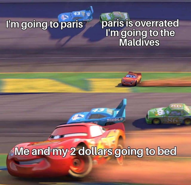 A two-panel meme using screenshots from Disney/Pixar's 'Cars' animated movie. The top panel shows two race cars: a blue car labeled '43' with the text 'I'm going to paris' and a green car labeled '86' with the text 'paris is overrated I'm going to the Maldives,' depicting characters discussing expensive travel plans. The bottom panel features the red race car Lightning McQueen with the text 'Me and my 2 dollars going to bed,' humorously contrasting the previous travel aspirations with a relatable scenario of financial limitation, where the character can only afford to go to bed with $2.